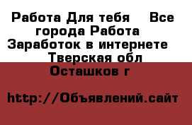 Работа Для тебя  - Все города Работа » Заработок в интернете   . Тверская обл.,Осташков г.